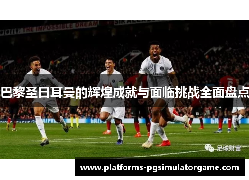 巴黎圣日耳曼的辉煌成就与面临挑战全面盘点