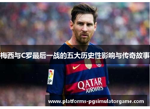 梅西与C罗最后一战的五大历史性影响与传奇故事