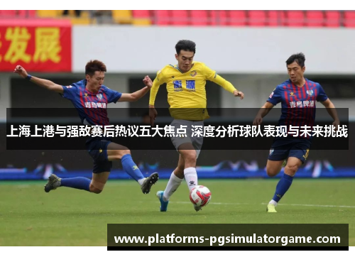 上海上港与强敌赛后热议五大焦点 深度分析球队表现与未来挑战