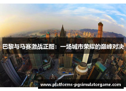 巴黎与马赛激战正酣：一场城市荣耀的巅峰对决