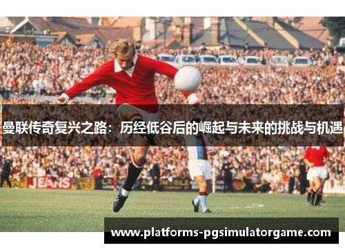 曼联传奇复兴之路：历经低谷后的崛起与未来的挑战与机遇
