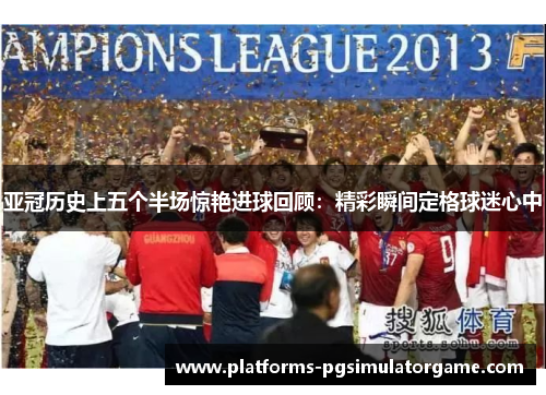 亚冠历史上五个半场惊艳进球回顾：精彩瞬间定格球迷心中