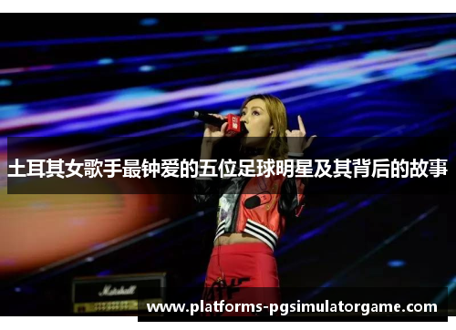 土耳其女歌手最钟爱的五位足球明星及其背后的故事