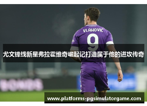 尤文锋线新星弗拉霍维奇崛起记打造属于他的进攻传奇