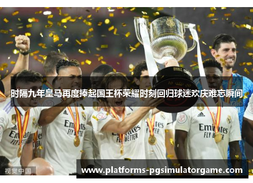 时隔九年皇马再度捧起国王杯荣耀时刻回归球迷欢庆难忘瞬间