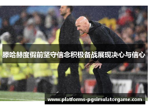 滕哈赫度假前坚守信念积极备战展现决心与信心