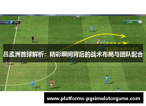 吕孟洲首球解析：精彩瞬间背后的战术布局与团队配合