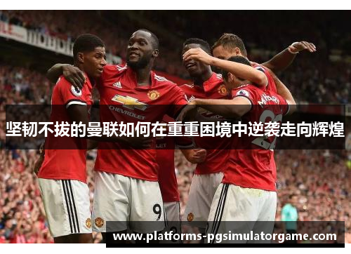 坚韧不拔的曼联如何在重重困境中逆袭走向辉煌
