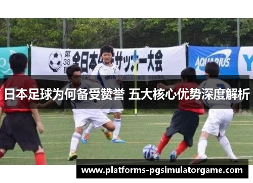 日本足球为何备受赞誉 五大核心优势深度解析