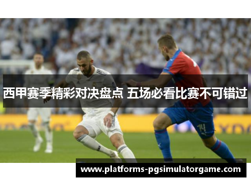 西甲赛季精彩对决盘点 五场必看比赛不可错过