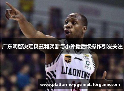 广东明智决定贝兹利买断与小外援后续操作引发关注