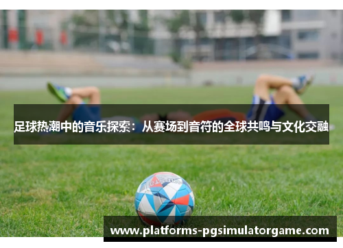 足球热潮中的音乐探索：从赛场到音符的全球共鸣与文化交融