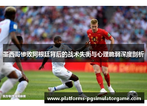 墨西哥惨败阿根廷背后的战术失衡与心理脆弱深度剖析