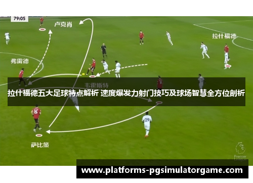 拉什福德五大足球特点解析 速度爆发力射门技巧及球场智慧全方位剖析