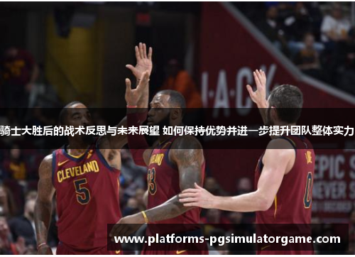 骑士大胜后的战术反思与未来展望 如何保持优势并进一步提升团队整体实力