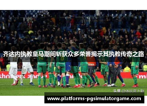 齐达内执教皇马期间斩获众多荣誉揭示其执教传奇之路