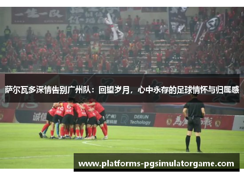 萨尔瓦多深情告别广州队：回望岁月，心中永存的足球情怀与归属感