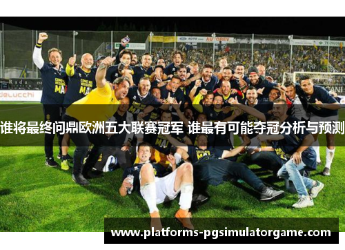 谁将最终问鼎欧洲五大联赛冠军 谁最有可能夺冠分析与预测 谁将最终问鼎欧洲五大联赛冠军 谁最有可能夺冠分析与预测