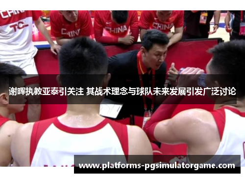 谢晖执教亚泰引关注 其战术理念与球队未来发展引发广泛讨论