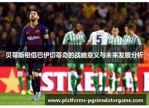 贝蒂斯租借巴伊切蒂奇的战略意义与未来发展分析 贝蒂斯租借巴伊切蒂奇的战略意义与未来发展分析