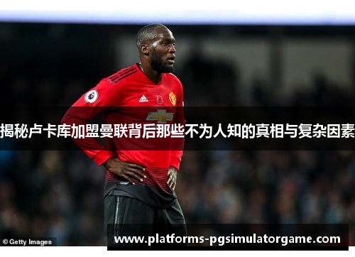 揭秘卢卡库加盟曼联背后那些不为人知的真相与复杂因素