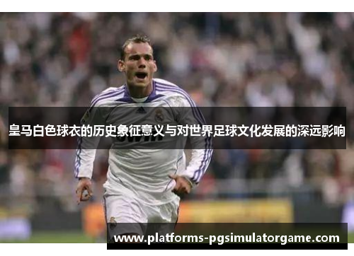 皇马白色球衣的历史象征意义与对世界足球文化发展的深远影响