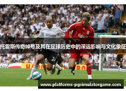 托雷斯传奇绰号及其在足球历史中的深远影响与文化象征 托雷斯传奇绰号及其在足球历史中的深远影响与文化象征