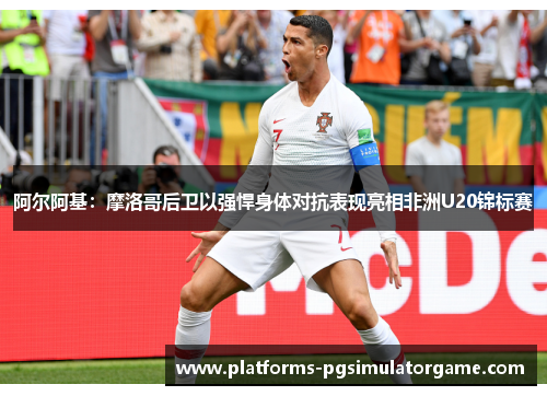 阿尔阿基:摩洛哥后卫以强悍身体对抗表现亮相非洲U20锦标赛 阿尔阿基:摩洛哥后卫以强悍身体对抗表现亮相非洲U20锦标赛
