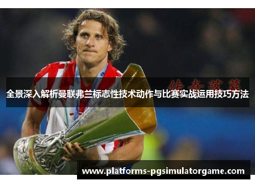 全景深入解析曼联弗兰标志性技术动作与比赛实战运用技巧方法 全景深入解析曼联弗兰标志性技术动作与比赛实战运用技巧方法