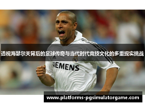 透视海瑟尔关背后的足球传奇与当代时代竞技文化的多重现实挑战 透视海瑟尔关背后的足球传奇与当代时代竞技文化的多重现实挑战