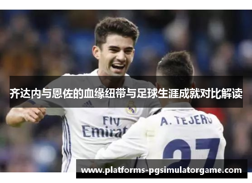齐达内与恩佐的血缘纽带与足球生涯成就对比解读 齐达内与恩佐的血缘纽带与足球生涯成就对比解读