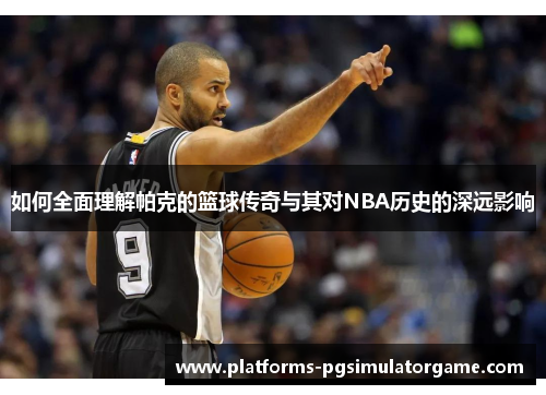 如何全面理解帕克的篮球传奇与其对NBA历史的深远影响 如何全面理解帕克的篮球传奇与其对NBA历史的深远影响