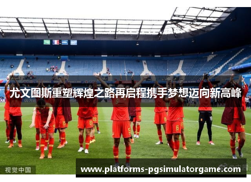 尤文图斯重塑辉煌之路再启程携手梦想迈向新高峰