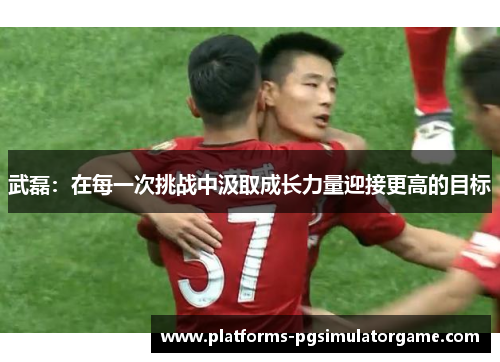 武磊：在每一次挑战中汲取成长力量迎接更高的目标