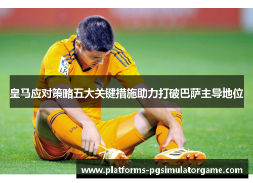 皇马应对策略五大关键措施助力打破巴萨主导地位