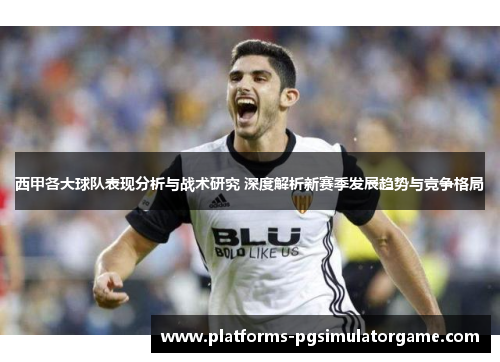 西甲各大球队表现分析与战术研究 深度解析新赛季发展趋势与竞争格局