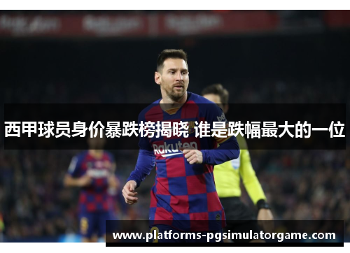 西甲球员身价暴跌榜揭晓 谁是跌幅最大的一位 西甲球员身价暴跌榜揭晓 谁是跌幅最大的一位