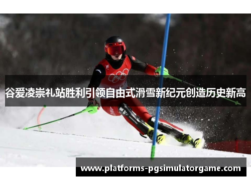 谷爱凌崇礼站胜利引领自由式滑雪新纪元创造历史新高