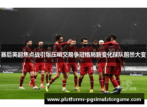 赛后英超焦点战引爆压哨交易争冠格局新变化球队前景大变