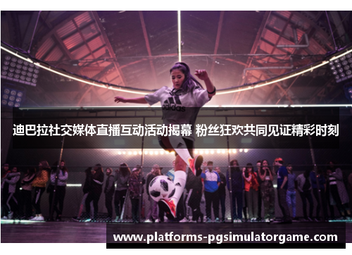 迪巴拉社交媒体直播互动活动揭幕 粉丝狂欢共同见证精彩时刻