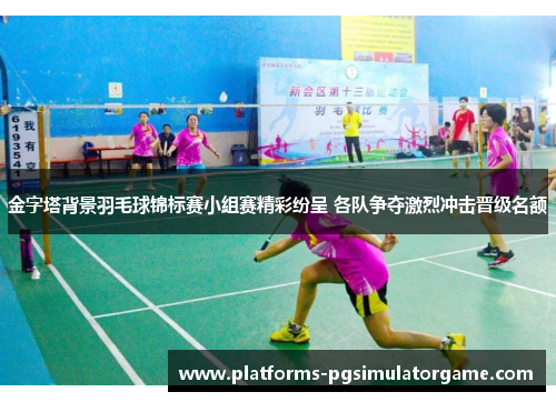 金字塔背景羽毛球锦标赛小组赛精彩纷呈 各队争夺激烈冲击晋级名额