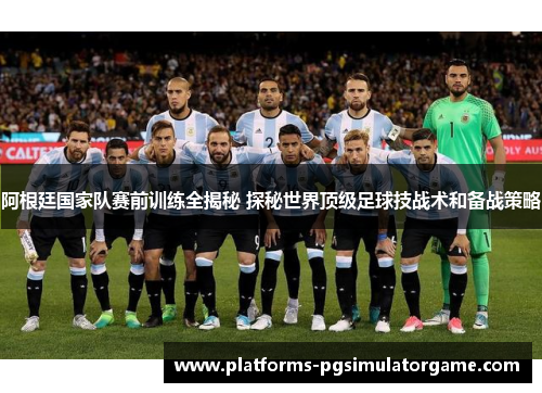 阿根廷国家队赛前训练全揭秘 探秘世界顶级足球技战术和备战策略